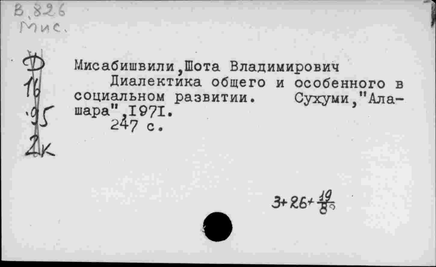 ﻿Мисабишвили,Шота Владимирович
Диалектика общего и особенного социальном развитии. Сухуми "Ала шара” ,1971.
24-7 с.
3+26*7^5